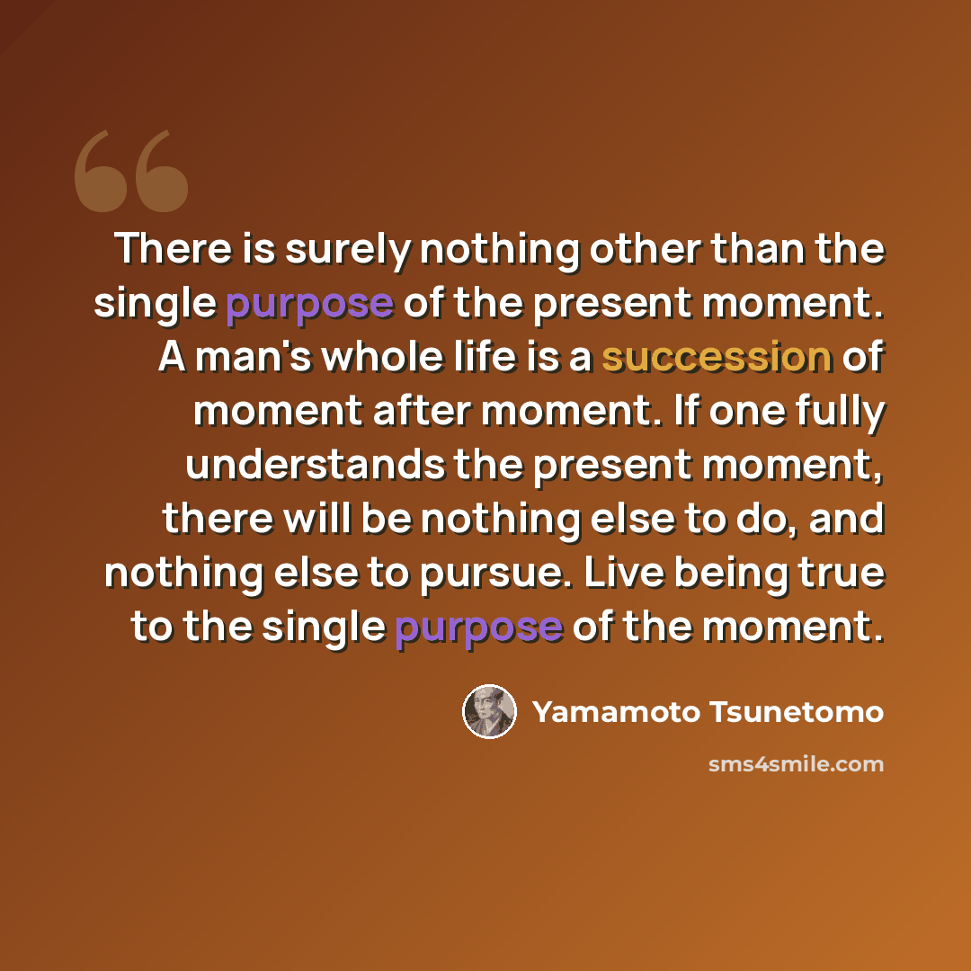 “There is surely nothing other than the single purpose of the present moment. A man's whole life is a succession of moment after moment. If one fully understands the present moment, there will be nothing else to do, and nothing else to pursue. Live being true to the single purpose of the moment.” quote by Yamamoto Tsunetomo