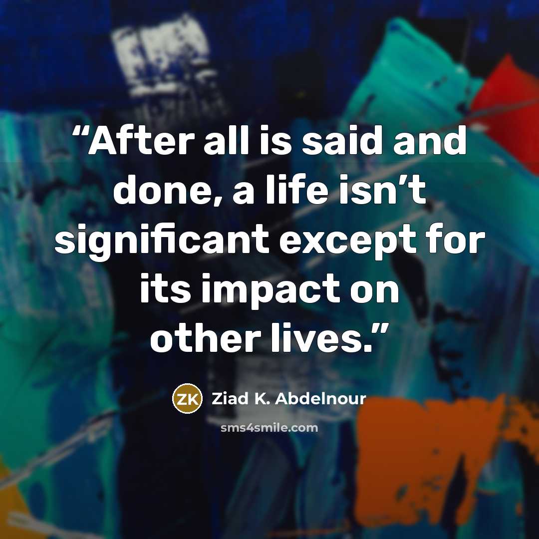 “After all is said and done, a life isn’t significant except for its impact on other lives.” quote by Ziad K. Abdelnour