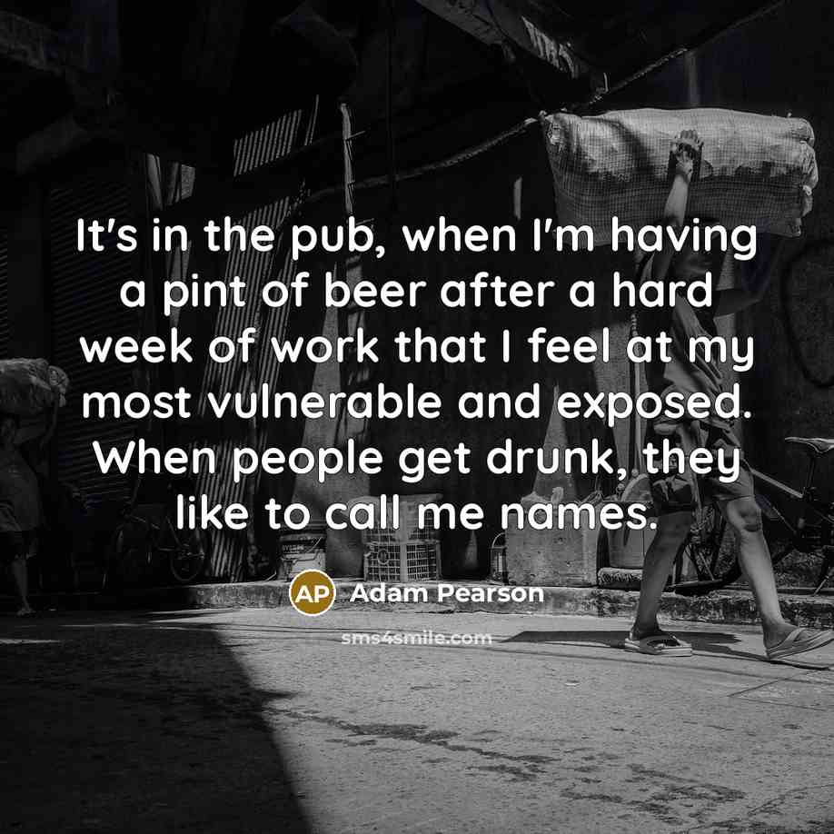 “It's in the pub, when I'm having a pint of beer after a hard week of work that I feel at my most vulnerable and exposed. When people get drunk, they like to call me names.” quote by Adam Pearson