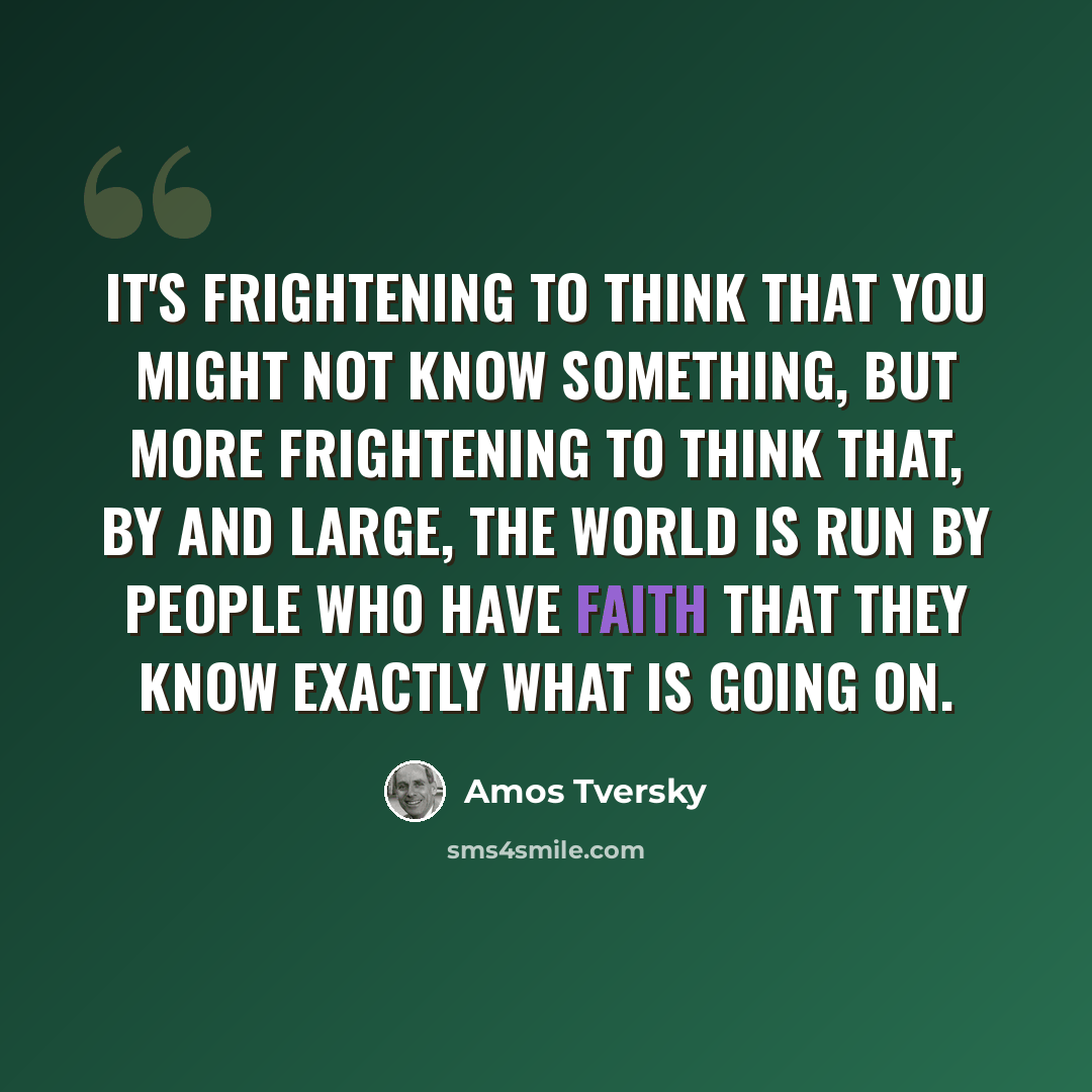 “It's frightening to think that you might not know something, but more frightening to think that, by and large, the world is run by people who have faith that they know exactly what is going on.” quote by Amos Tversky