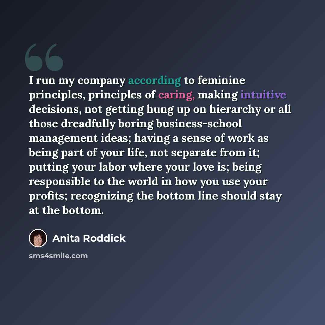 “I run my company according to feminine principles, principles of caring, making intuitive decisions, not getting hung up on hierarchy or all those dreadfully boring business-school management ideas; having a sense of work as being part of your life, not separate from it; putting your labor where…” quote by Anita Roddick