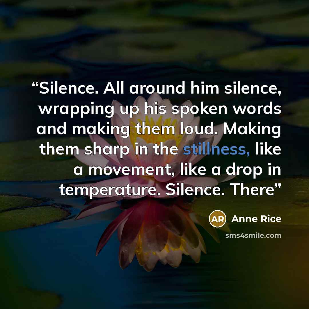 “Silence. All around him silence, wrapping up his spoken words and making them loud. Making them sharp in the stillness, like a movement, like a drop in temperature. Silence. There” quote by Anne Rice