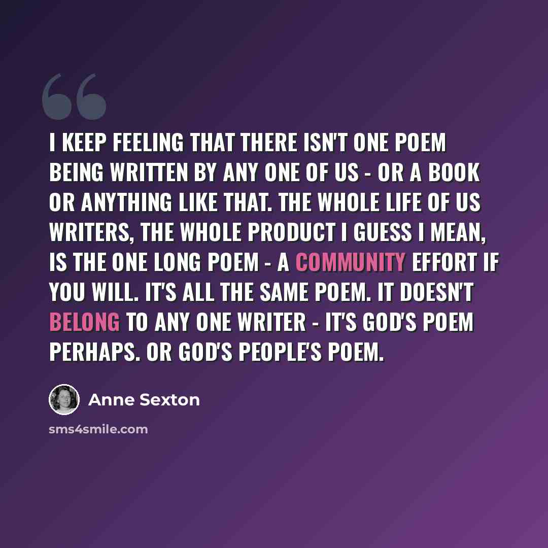 “I keep feeling that there isn't one poem being written by any one of us - or a book or anything like that. The whole life of us writers, the whole product I guess I mean, is the one long poem - a community effort if you will. It's all the same poem. It doesn't belong to any one writer - it's God's…” quote by Anne Sexton