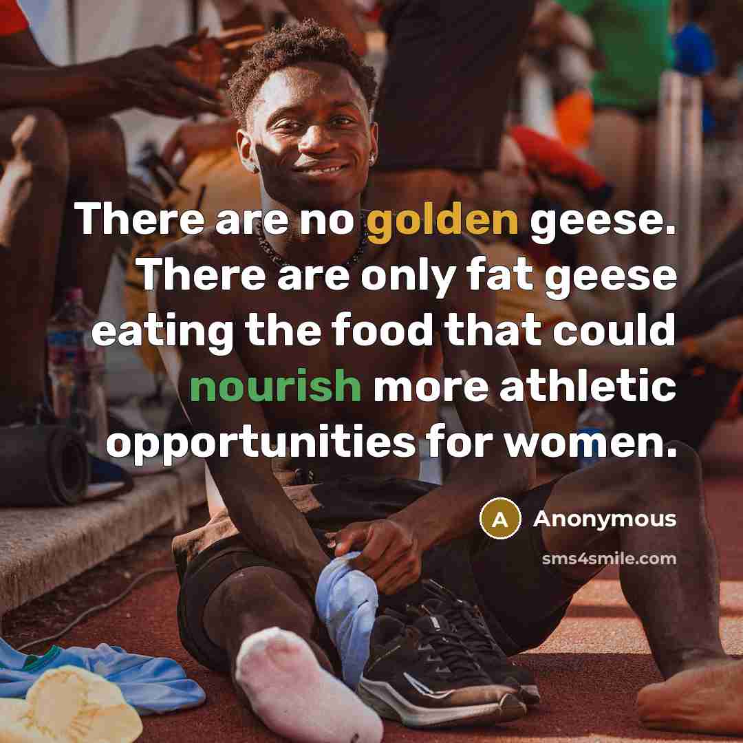 “There are no golden geese. There are only fat geese eating the food that could nourish more athletic opportunities for women.” quote by Anonymous