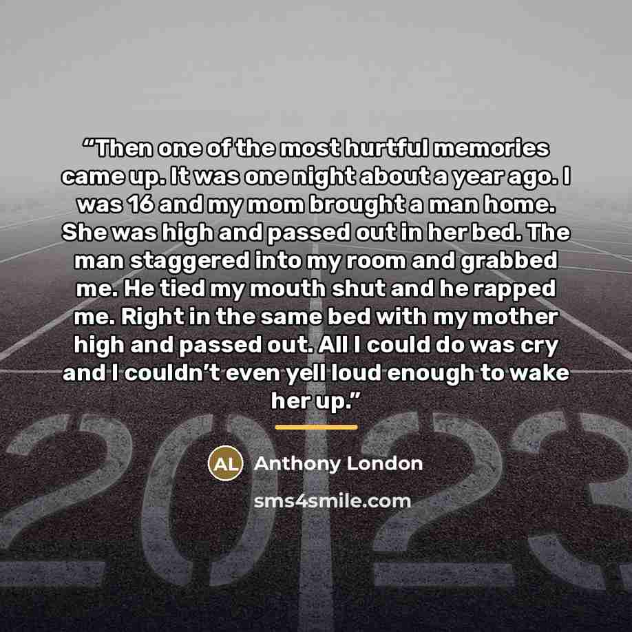 “Then one of the most hurtful memories came up. It was one night about a year ago. I was 16 and my mom brought a man home. She was high and passed out in her bed. The man staggered into my room and grabbed me. He tied my mouth shut and he rapped me. Right in the same bed with my mother high and…” quote by Anthony London