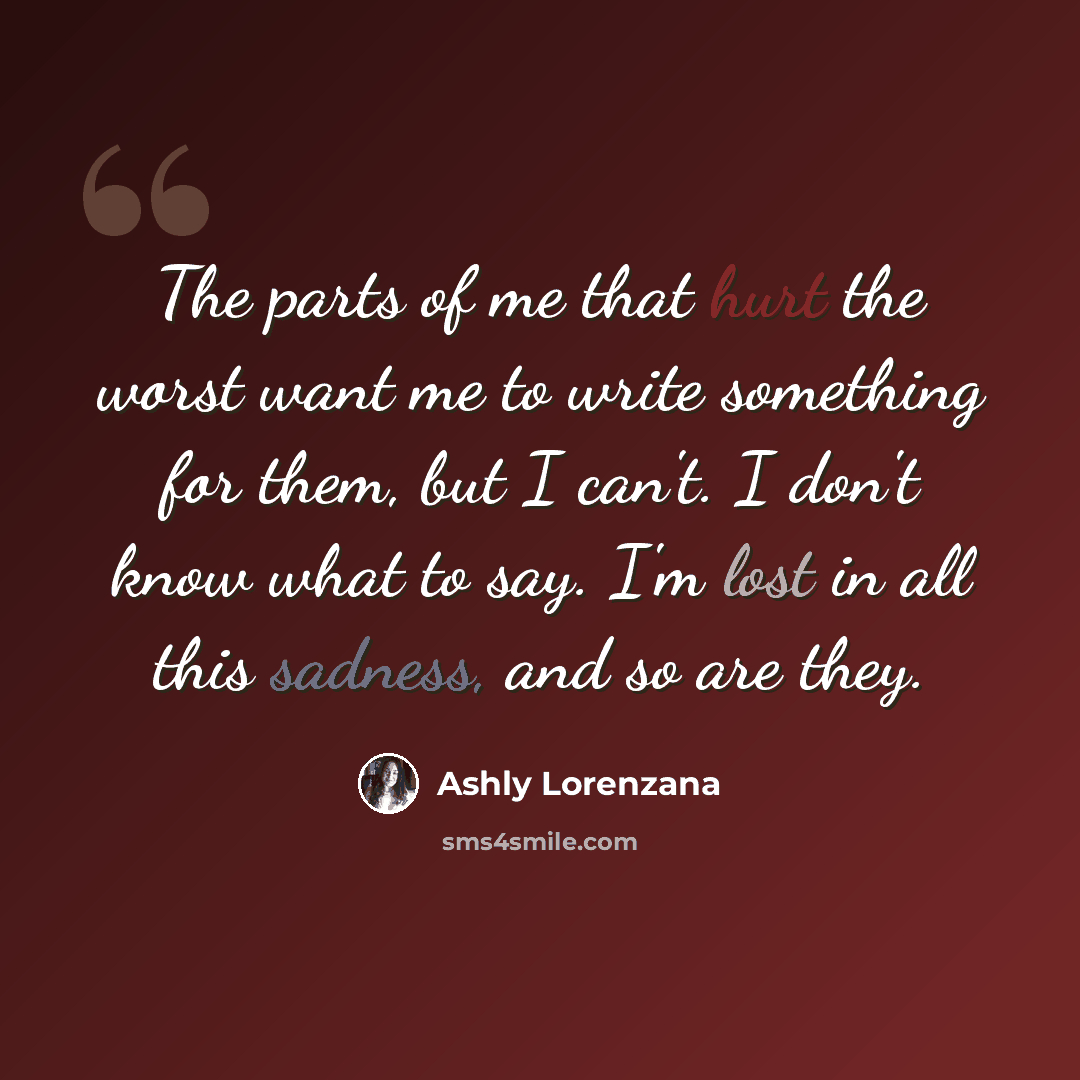 “The parts of me that hurt the worst want me to write something for them, but I can't. I don't know what to say. I'm lost in all this sadness, and so are they.” quote by Ashly Lorenzana