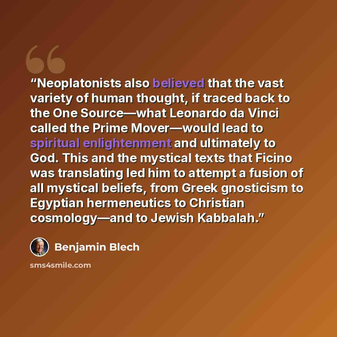 “Neoplatonists also believed that the vast variety of human thought, if traced back to the One Source—what Leonardo da Vinci called the Prime Mover—would lead to spiritual enlightenment and ultimately to God. This and the mystical texts that Ficino was translating led him to attempt a fusion of all…” quote by Benjamin Blech
