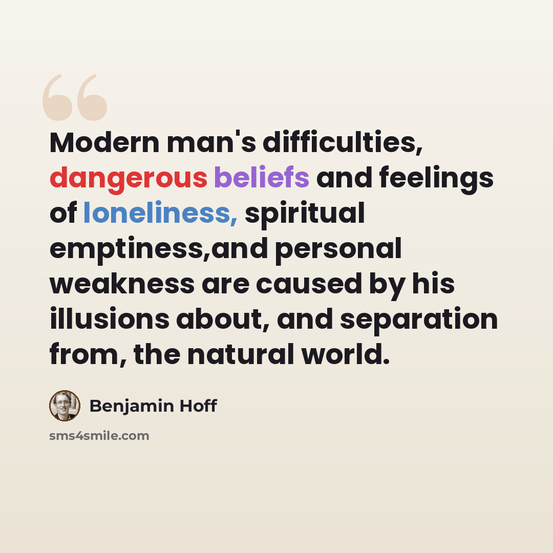 “Modern man's difficulties, dangerous beliefs and feelings of loneliness, spiritual emptiness,and personal weakness are caused by his illusions about, and separation from, the natural world.” quote by Benjamin Hoff