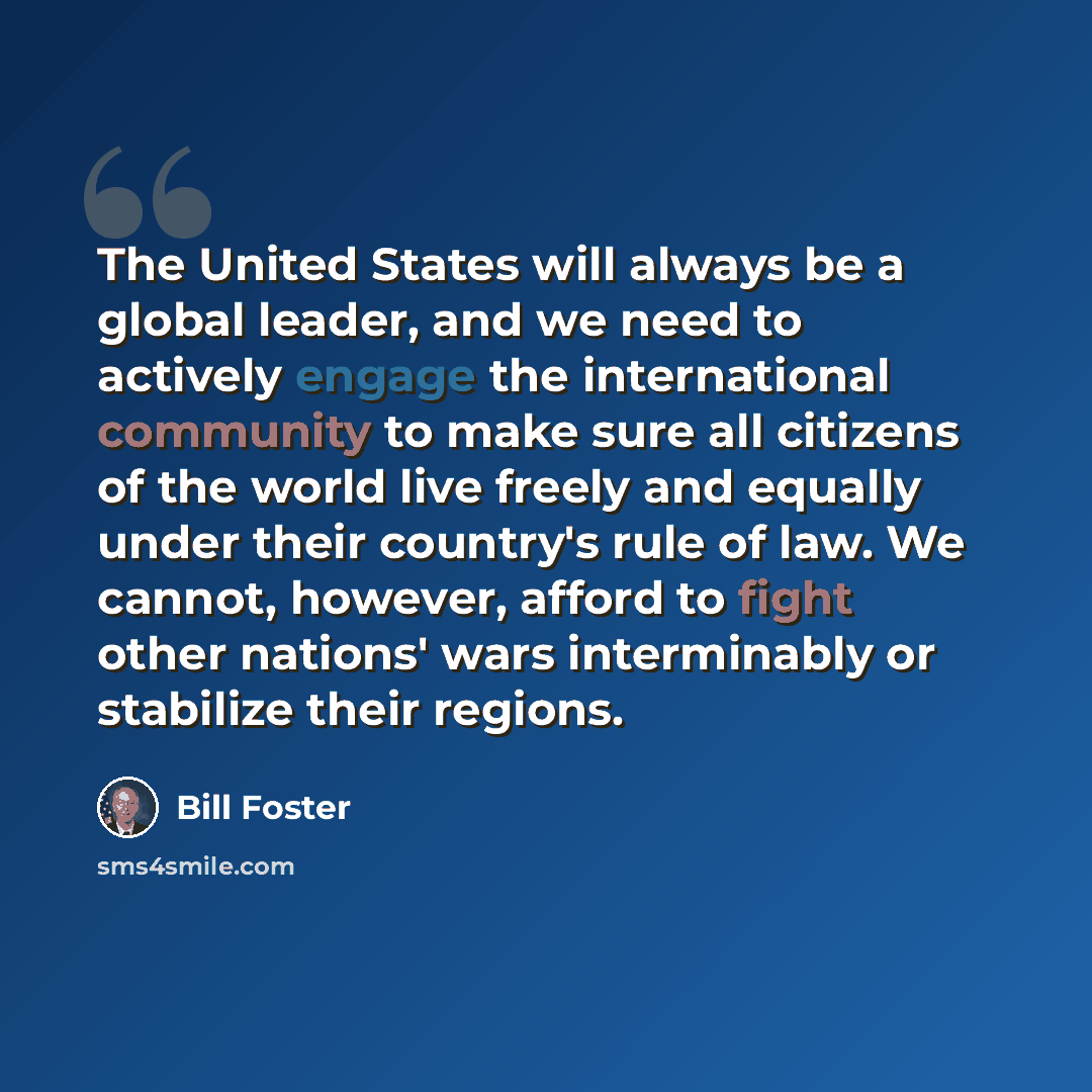 “The United States will always be a global leader, and we need to actively engage the international community to make sure all citizens of the world live freely and equally under their country's rule of law. We cannot, however, afford to fight other nations' wars interminably or stabilize their…” quote by Bill Foster