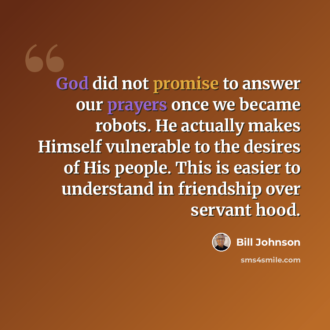 “God did not promise to answer our prayers once we became robots. He actually makes Himself vulnerable to the desires of His people. This is easier to understand in friendship over servant hood.” quote by Bill Johnson