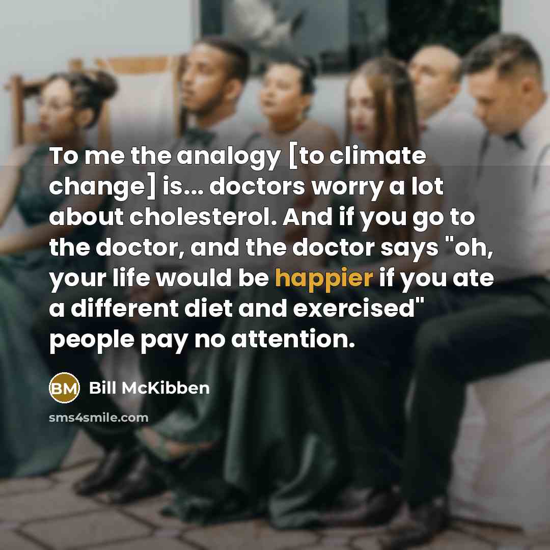 “To me the analogy [to climate change] is... doctors worry a lot about cholesterol. And if you go to the doctor, and the doctor says "oh, your life would be happier if you ate a different diet and exercised" people pay no attention.” quote by Bill McKibben