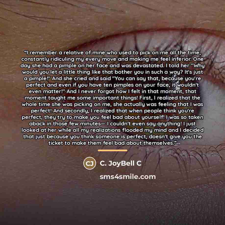 “I remember a relative of mine who used to pick on me all the time, constantly ridiculing my every move and making me feel inferior. One day she had a pimple on her face and was devastated. I told her "Why would you let a little thing like that bother you in such a way? It's just a pimple!" And she…” quote by C. JoyBell C