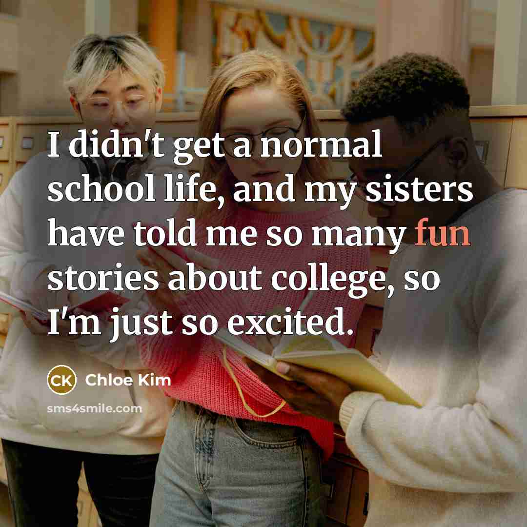 “I didn't get a normal school life, and my sisters have told me so many fun stories about college, so I'm just so excited.” quote by Chloe Kim