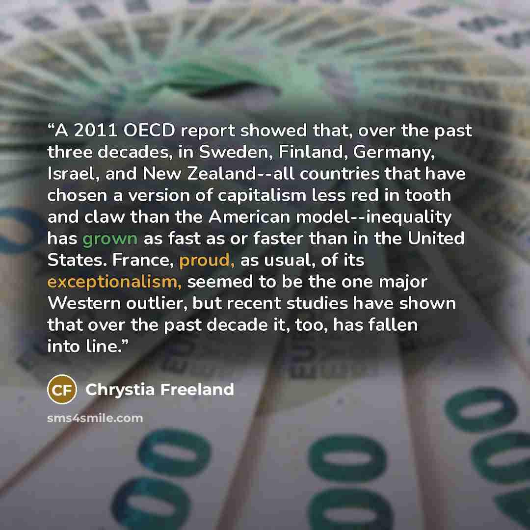 “A 2011 OECD report showed that, over the past three decades, in Sweden, Finland, Germany, Israel, and New Zealand--all countries that have chosen a version of capitalism less red in tooth and claw than the American model--inequality has grown as fast as or faster than in the United States. France…” quote by Chrystia Freeland