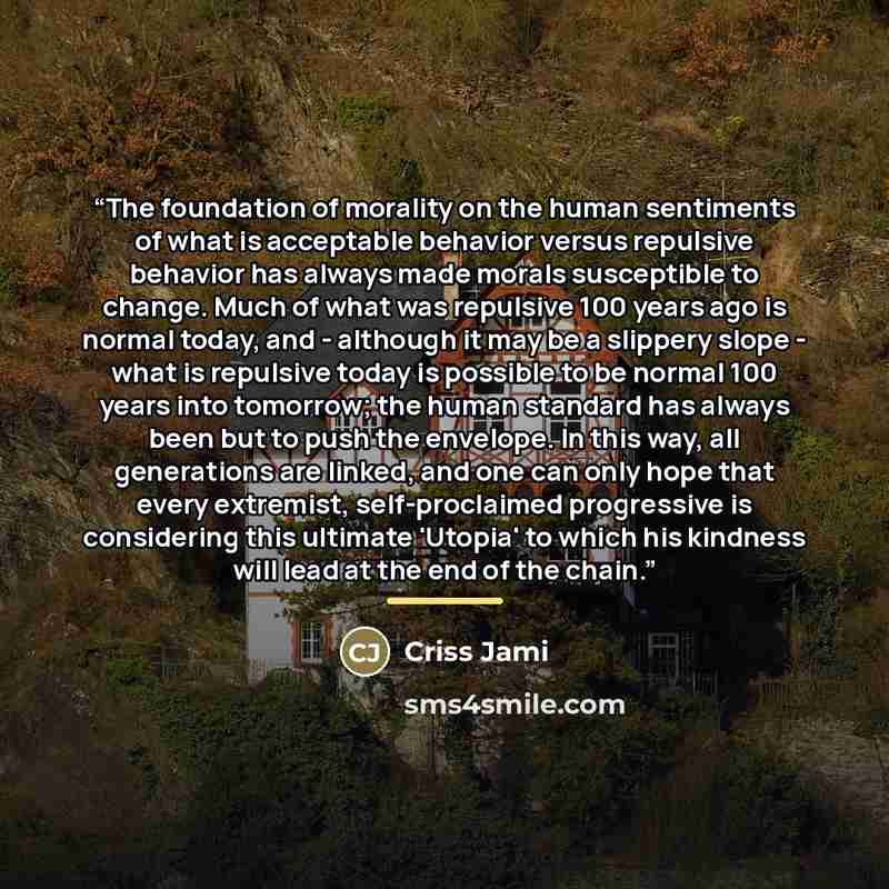 “The foundation of morality on the human sentiments of what is acceptable behavior versus repulsive behavior has always made morals susceptible to change. Much of what was repulsive 100 years ago is normal today, and - although it may be a slippery slope - what is repulsive today is possible to be…” quote by Criss Jami