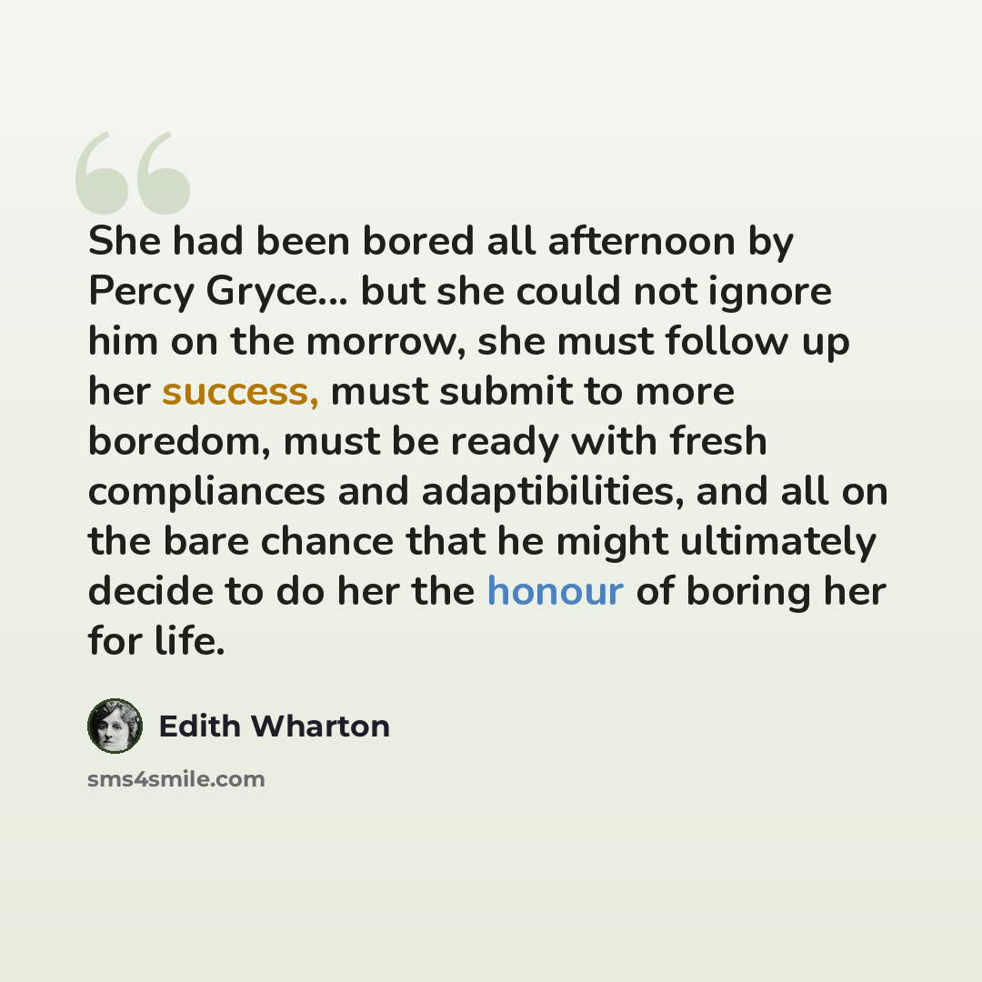 “She had been bored all afternoon by Percy Gryce... but she could not ignore him on the morrow, she must follow up her success, must submit to more boredom, must be ready with fresh compliances and adaptibilities, and all on the bare chance that he might ultimately decide to do her the honour of…” quote by Edith Wharton