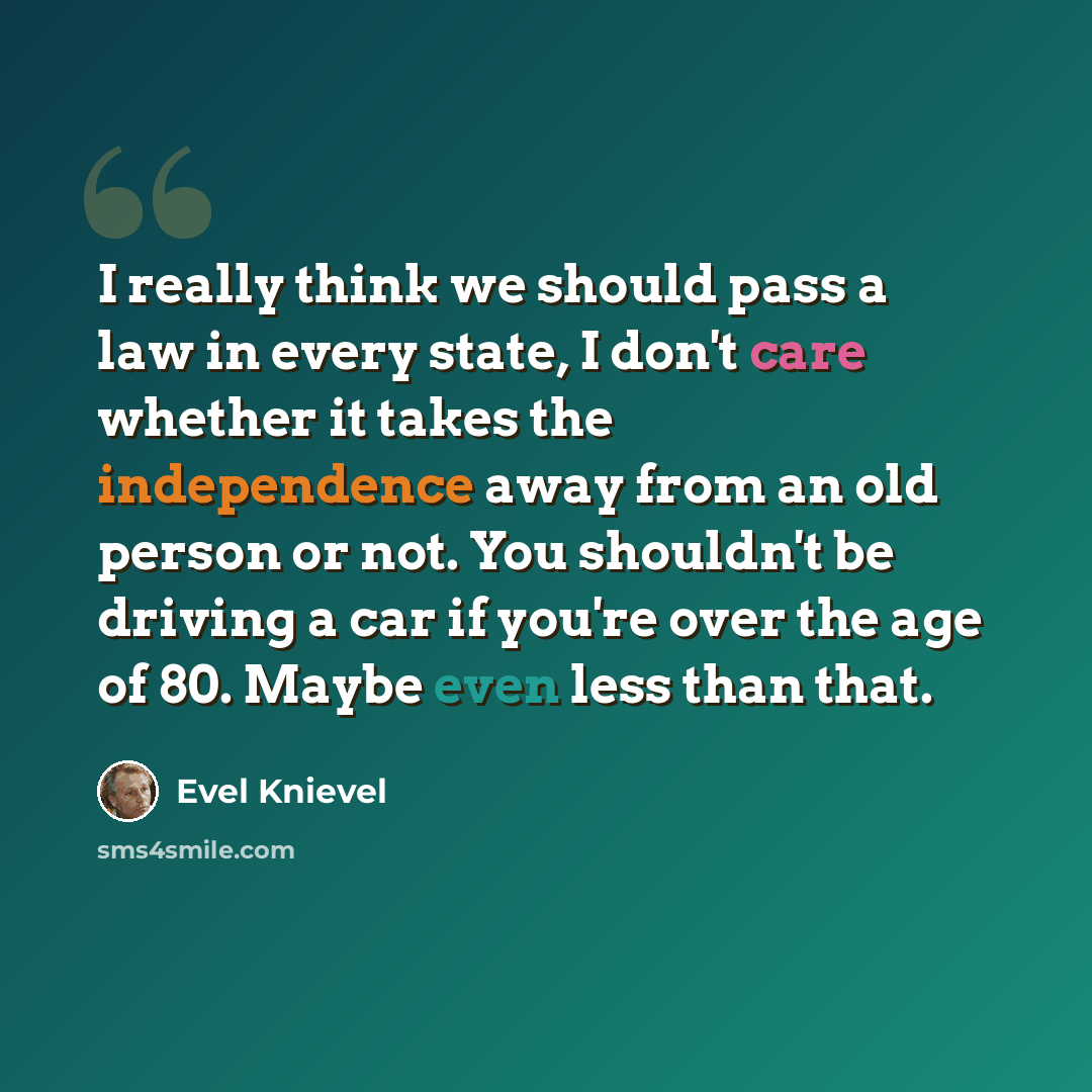 “I really think we should pass a law in every state, I don't care whether it takes the independence away from an old person or not. You shouldn't be driving a car if you're over the age of 80. Maybe even less than that.” quote by Evel Knievel