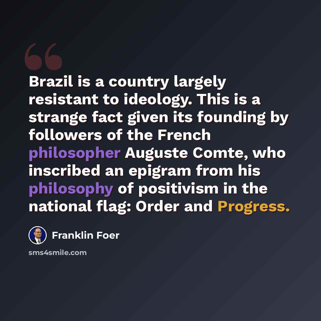 “Brazil is a country largely resistant to ideology. This is a strange fact given its founding by followers of the French philosopher Auguste Comte, who inscribed an epigram from his philosophy of positivism in the national flag: Order and Progress.” quote by Franklin Foer