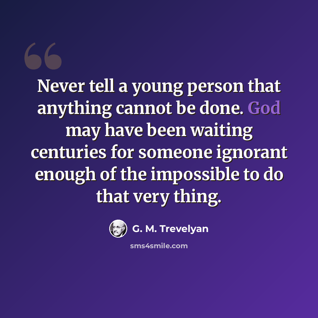 “Never tell a young person that anything cannot be done. God may have been waiting centuries for someone ignorant enough of the impossible to do that very thing.” quote by G. M. Trevelyan
