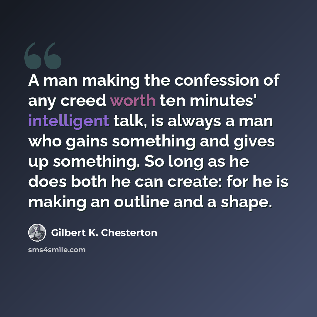 “A man making the confession of any creed worth ten minutes' intelligent talk, is always a man who gains something and gives up something. So long as he does both he can create: for he is making an outline and a shape.” quote by Gilbert K. Chesterton