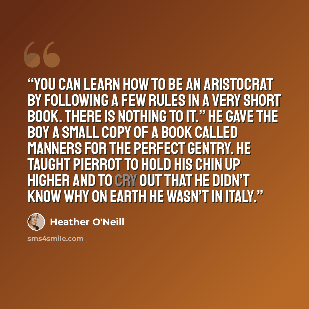 “You can learn how to be an aristocrat by following a few rules in a very short book. There is nothing to it.” He gave the boy a small copy of a book called Manners for the Perfect Gentry. He taught Pierrot to hold his chin up higher and to cry out that he didn’t know why on earth he wasn’t in Italy.” quote by Heather O'Neill