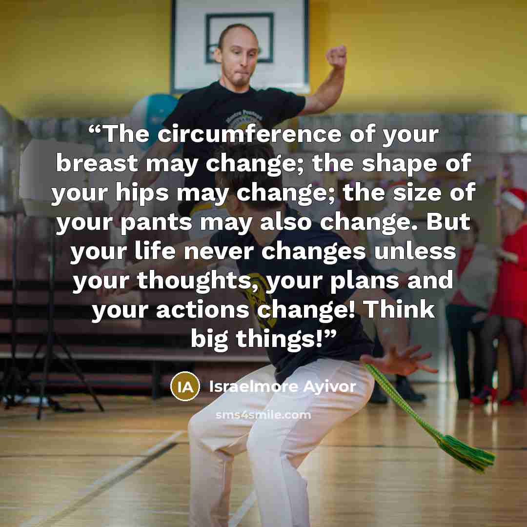 “The circumference of your breast may change; the shape of your hips may change; the size of your pants may also change. But your life never changes unless your thoughts, your plans and your actions change! Think big things!” quote by Israelmore Ayivor