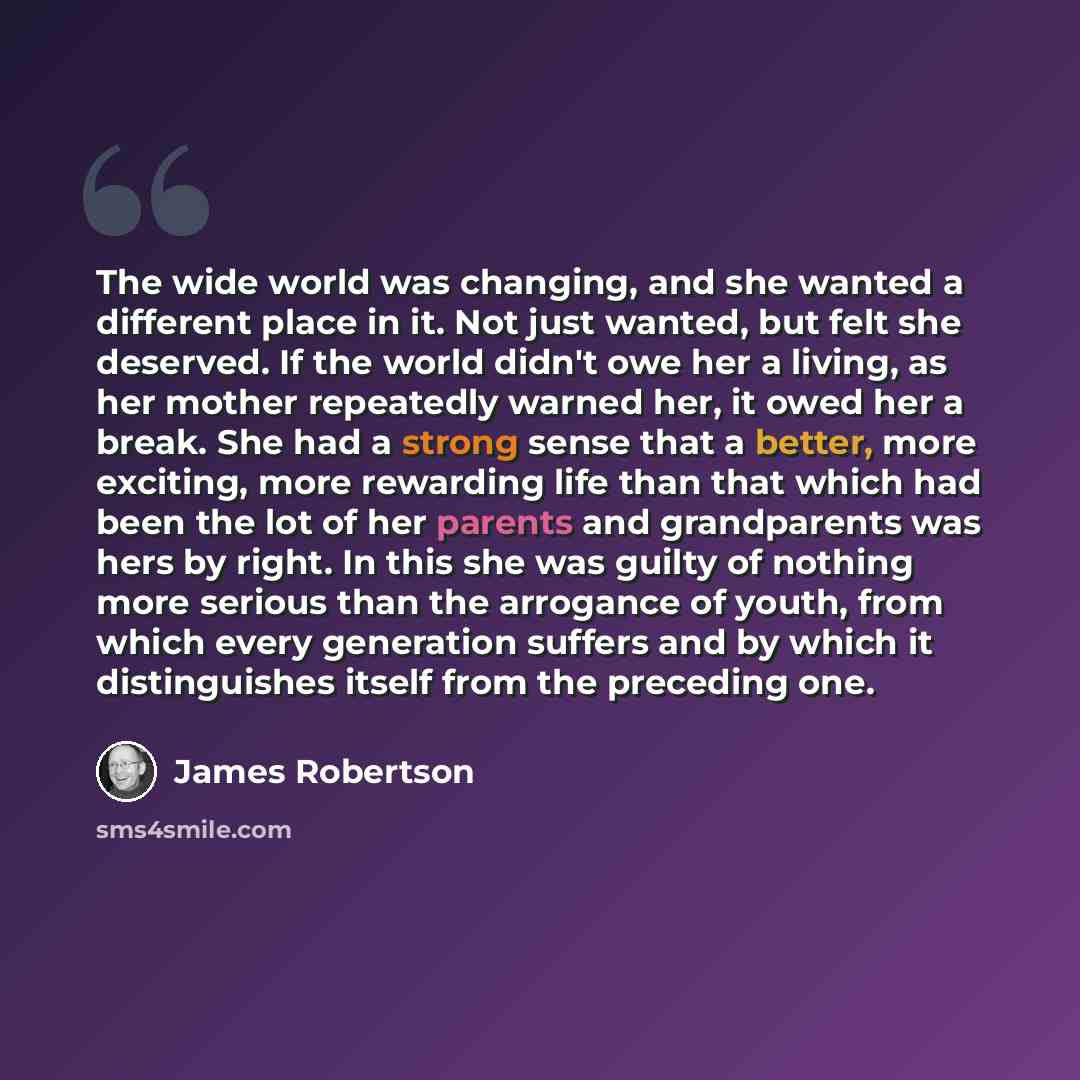 “The wide world was changing, and she wanted a different place in it. Not just wanted, but felt she deserved. If the world didn't owe her a living, as her mother repeatedly warned her, it owed her a break. She had a strong sense that a better, more exciting, more rewarding life than that which had…” quote by James Robertson