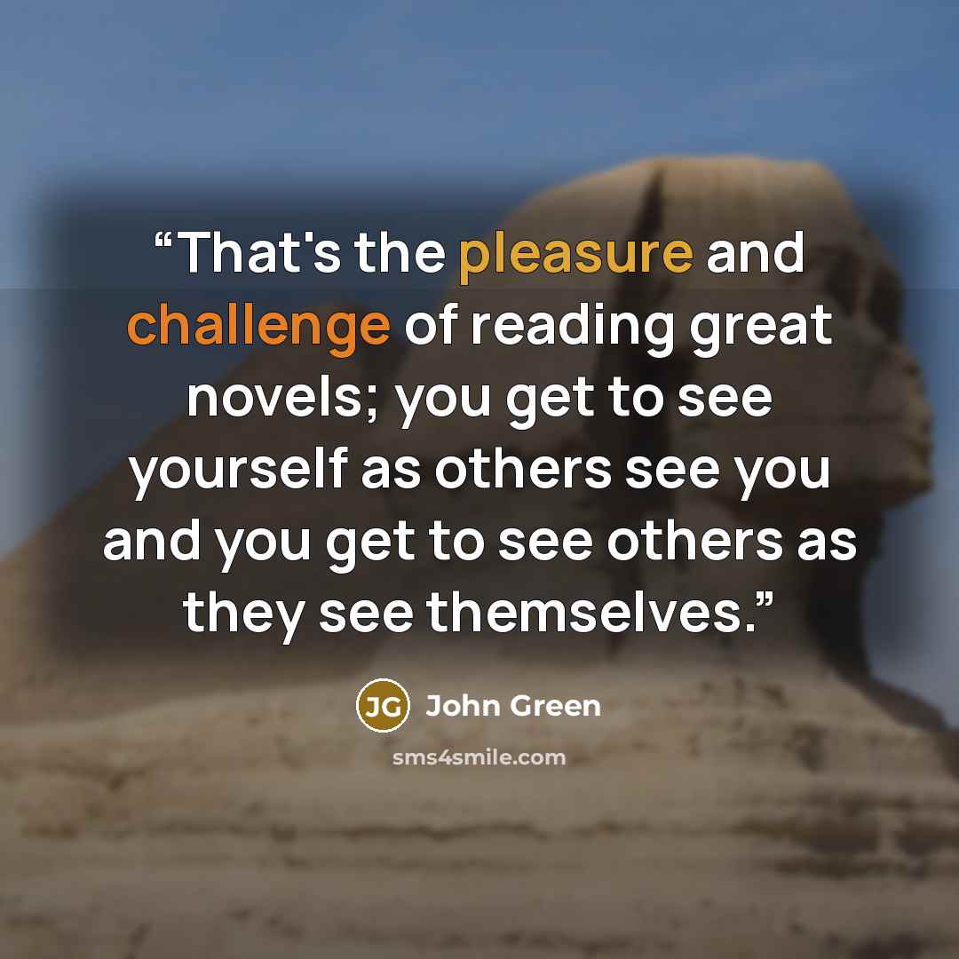 “That's the pleasure and challenge of reading great novels; you get to see yourself as others see you and you get to see others as they see themselves.” quote by John Green