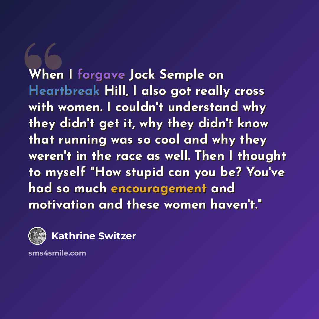 “When I forgave Jock Semple on Heartbreak Hill, I also got really cross with women. I couldn't understand why they didn't get it, why they didn't know that running was so cool and why they weren't in the race as well. Then I thought to myself "How stupid can you be? You've had so much encouragement…” quote by Kathrine Switzer