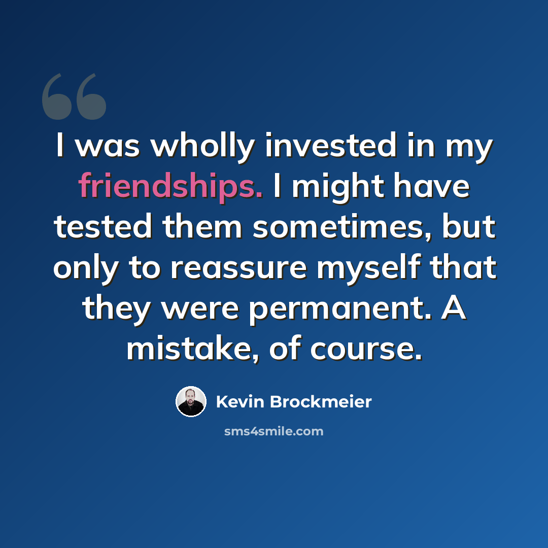 “I was wholly invested in my friendships. I might have tested them sometimes, but only to reassure myself that they were permanent. A mistake, of course.” quote by Kevin Brockmeier
