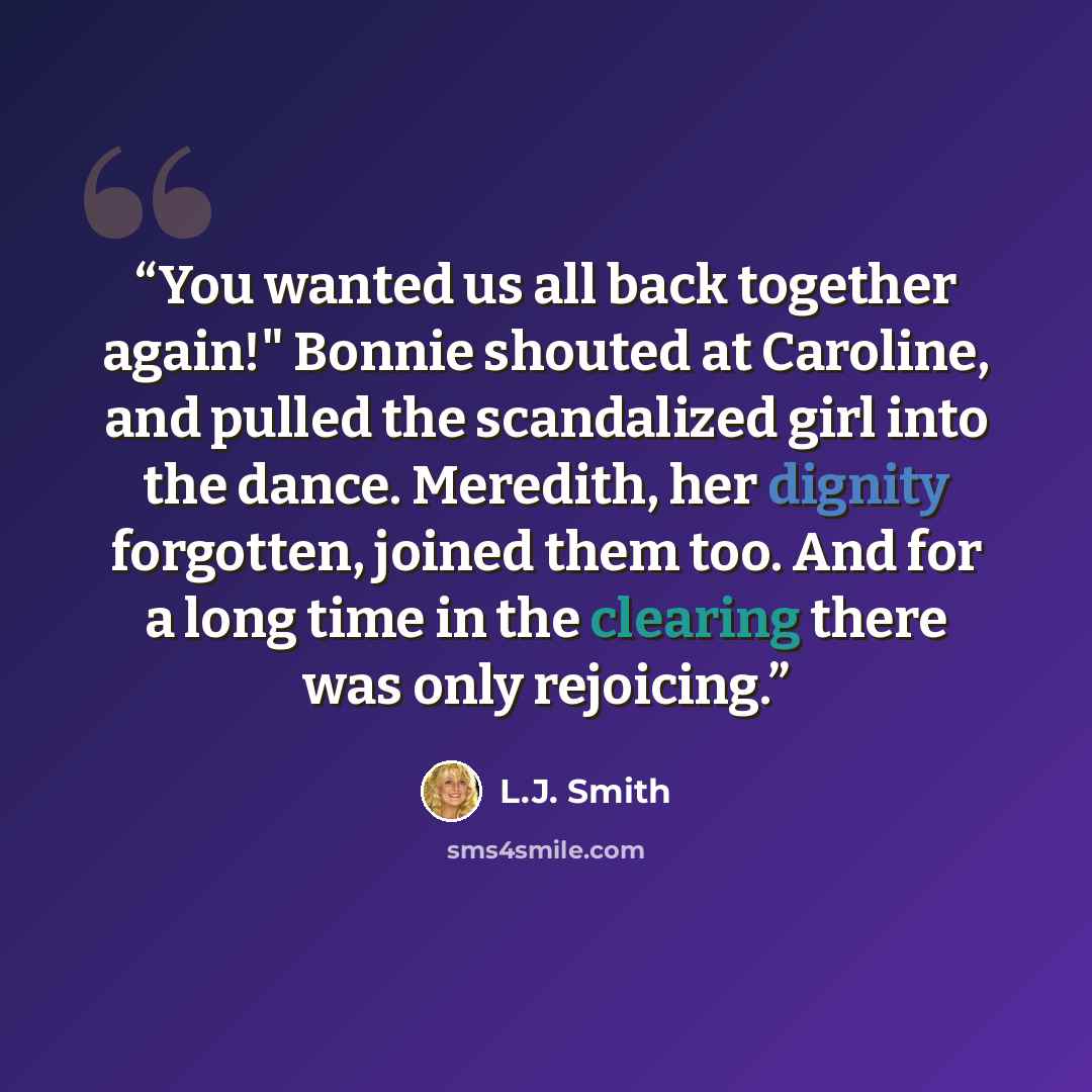 “You wanted us all back together again!" Bonnie shouted at Caroline, and pulled the scandalized girl into the dance. Meredith, her dignity forgotten, joined them too. And for a long time in the clearing there was only rejoicing.” quote by L.J. Smith