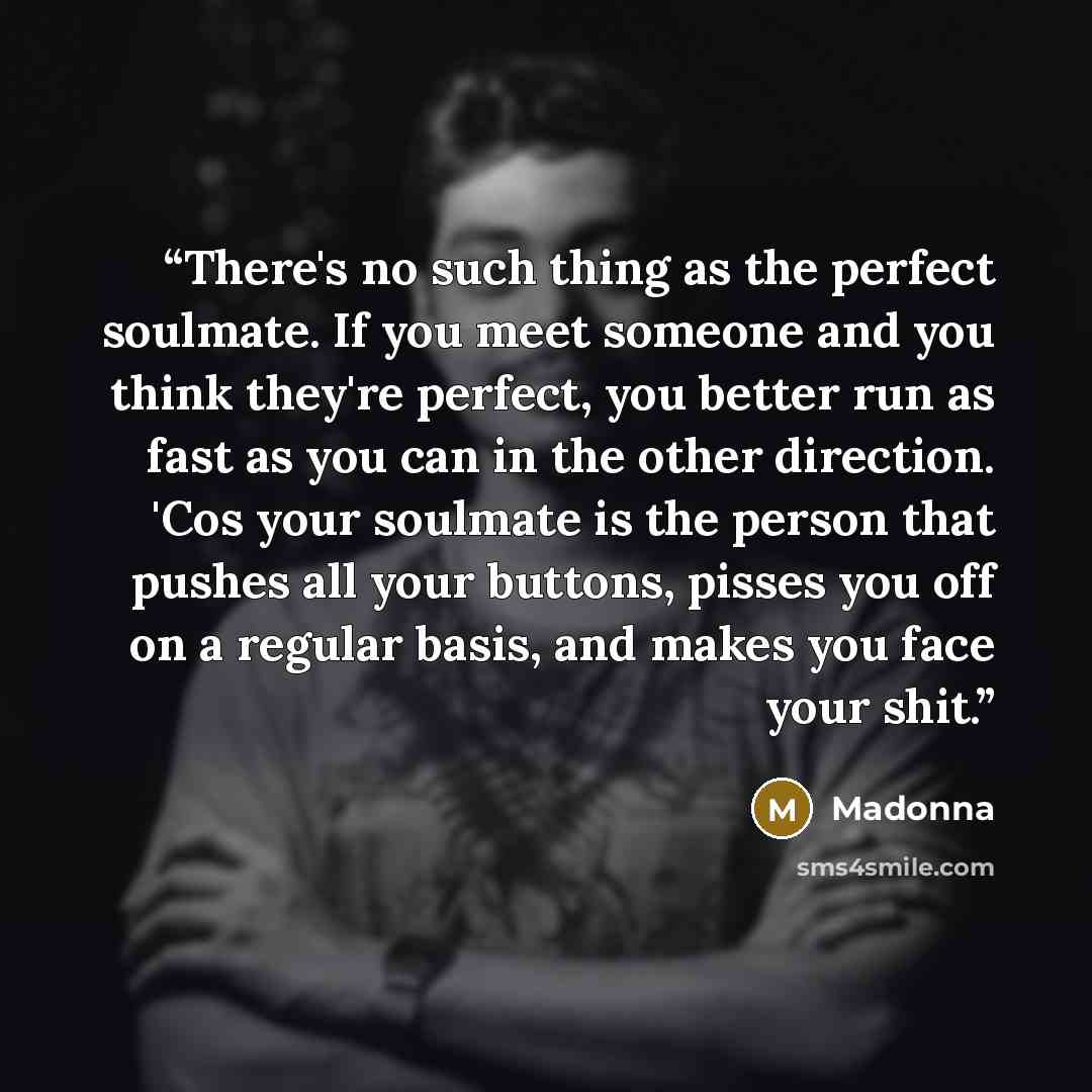 “There's no such thing as the perfect soulmate. If you meet someone and you think they're perfect, you better run as fast as you can in the other direction. 'Cos your soulmate is the person that pushes all your buttons, pisses you off on a regular basis, and makes you face your shit.” quote by Madonna