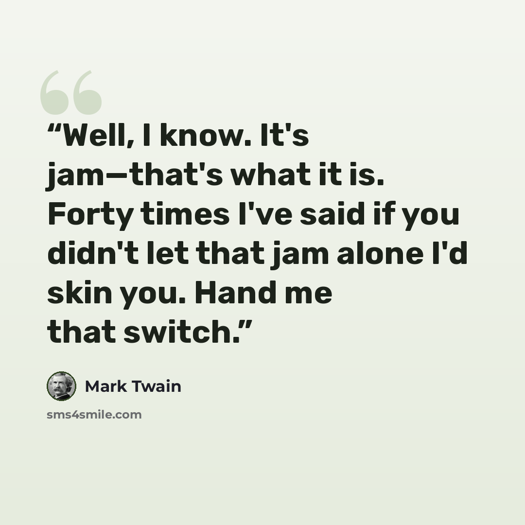 “Well, I know. It's jam—that's what it is. Forty times I've said if you didn't let that jam alone I'd skin you. Hand me that switch.” quote by Mark Twain