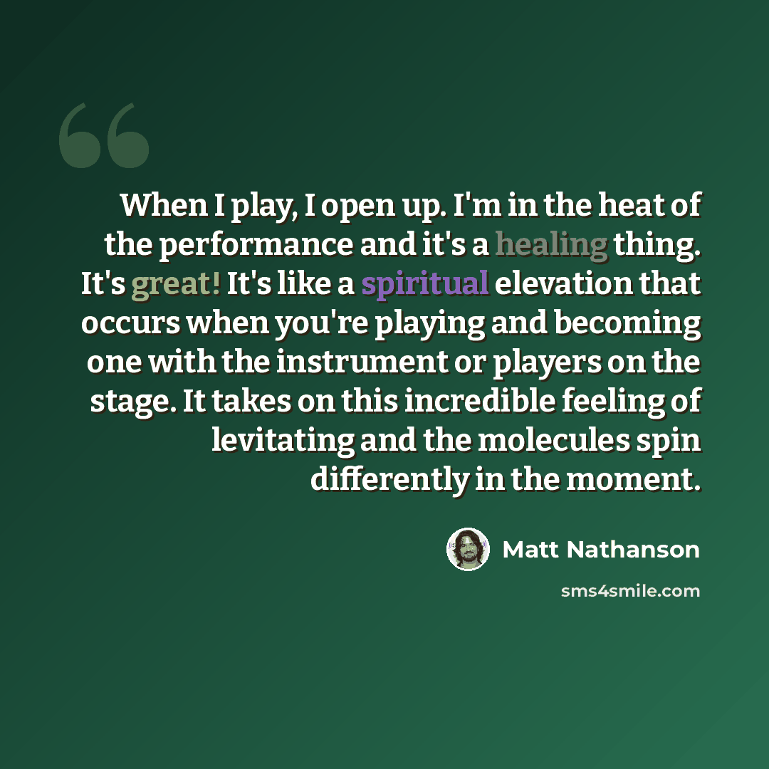 “When I play, I open up. I'm in the heat of the performance and it's a healing thing. It's great! It's like a spiritual elevation that occurs when you're playing and becoming one with the instrument or players on the stage. It takes on this incredible feeling of levitating and the molecules spin…” quote by Matt Nathanson