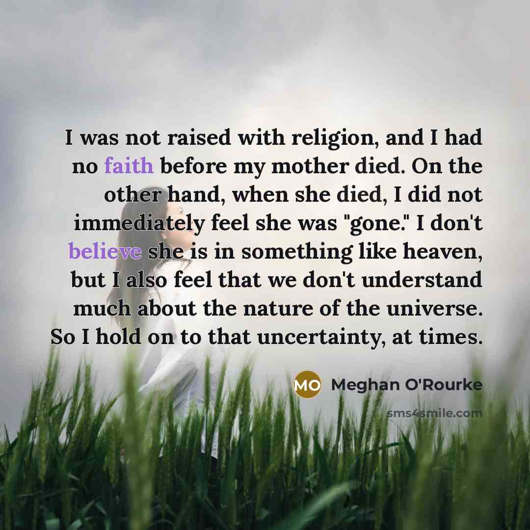 “I was not raised with religion, and I had no faith before my mother died. On the other hand, when she died, I did not immediately feel she was "gone." I don't believe she is in something like heaven, but I also feel that we don't understand much about the nature of the universe. So I hold on to…” quote by Meghan O'Rourke