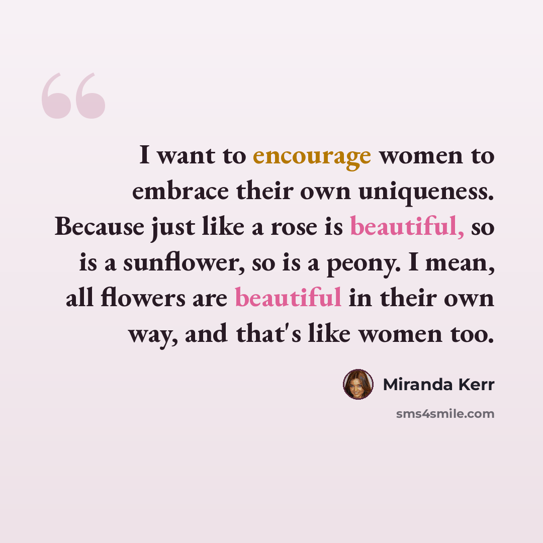 “I want to encourage women to embrace their own uniqueness. Because just like a rose is beautiful, so is a sunflower, so is a peony. I mean, all flowers are beautiful in their own way, and that's like women too.” quote by Miranda Kerr
