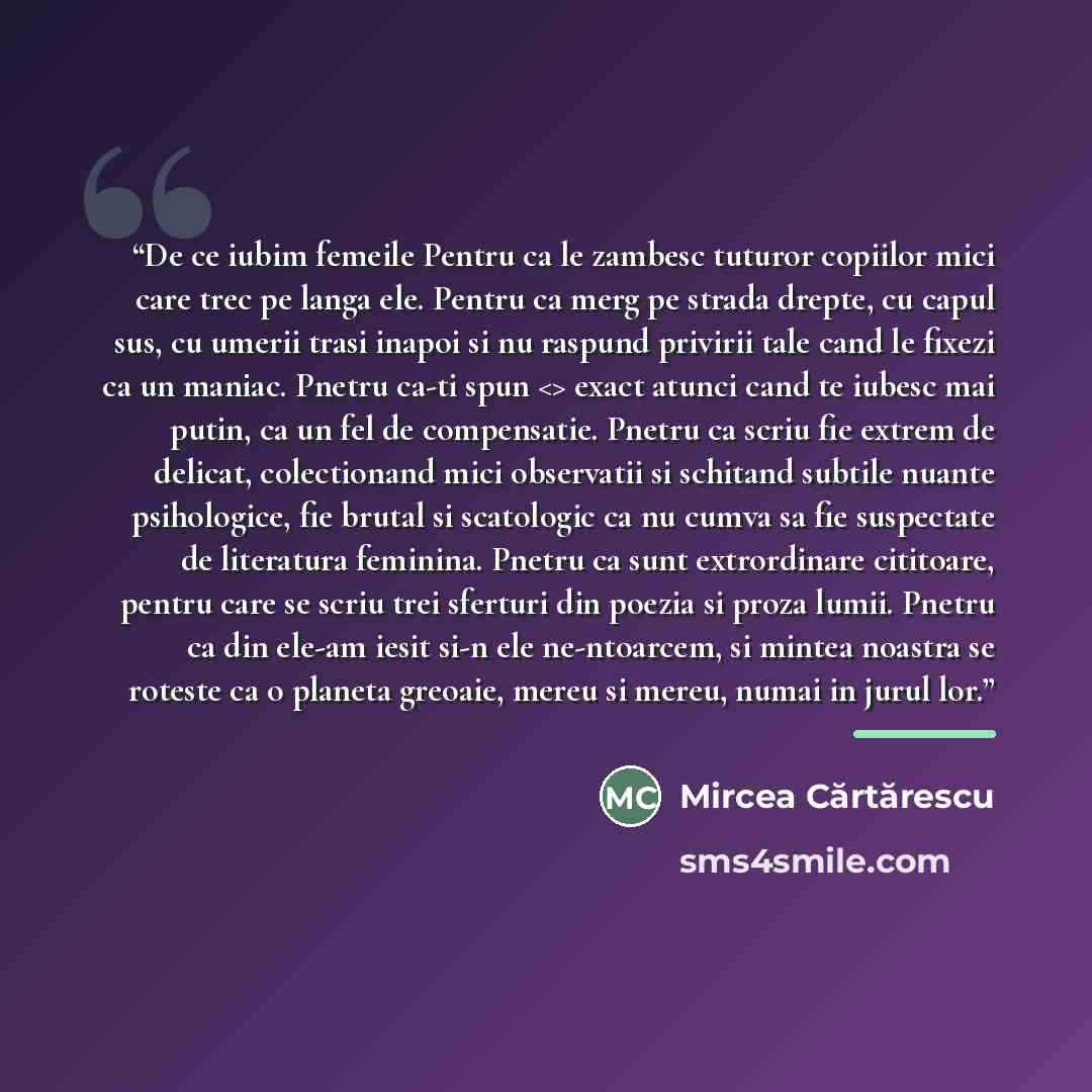 “De ce iubim femeile Pentru ca le zambesc tuturor copiilor mici care trec pe langa ele. Pentru ca merg pe strada drepte, cu capul sus, cu umerii trasi inapoi si nu raspund privirii tale cand le fixezi ca un maniac. Pnetru ca-ti spun exact atunci cand te iubesc mai putin, ca un fel de compensatie…” quote by Mircea Cartarescu