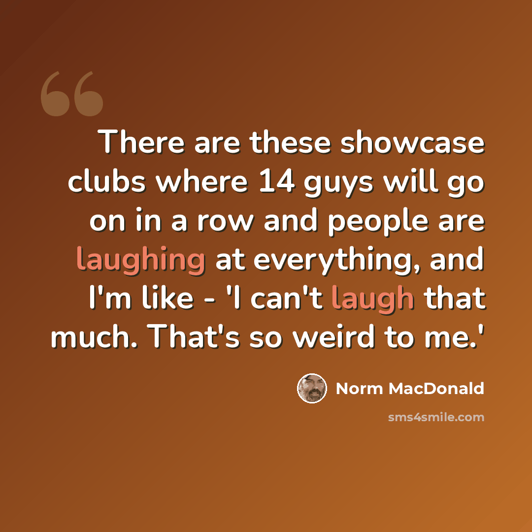 “There are these showcase clubs where 14 guys will go on in a row and people are laughing at everything, and I'm like - 'I can't laugh that much. That's so weird to me.'” quote by Norm MacDonald