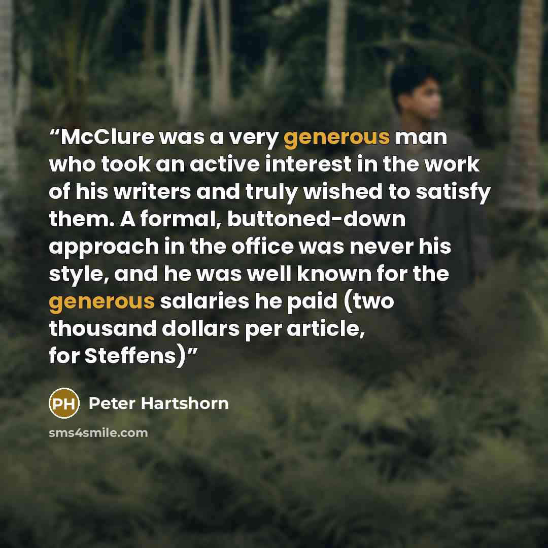 “McClure was a very generous man who took an active interest in the work of his writers and truly wished to satisfy them. A formal, buttoned-down approach in the office was never his style, and he was well known for the generous salaries he paid (two thousand dollars per article, for Steffens)” quote by Peter Hartshorn