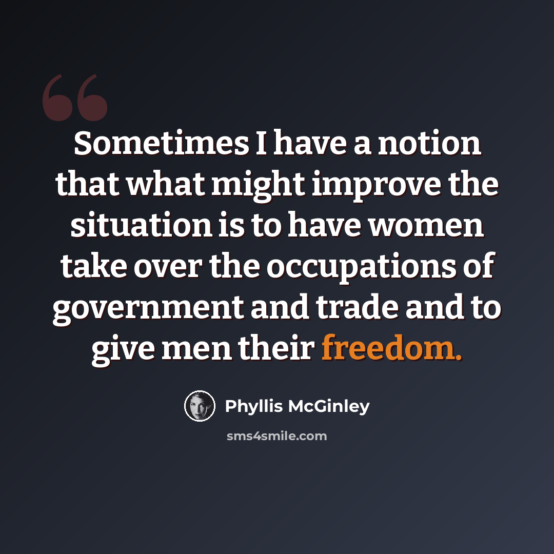 “Sometimes I have a notion that what might improve the situation is to have women take over the occupations of government and trade and to give men their freedom.” quote by Phyllis McGinley