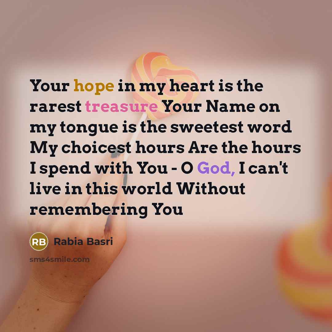 “Your hope in my heart is the rarest treasure Your Name on my tongue is the sweetest word My choicest hours Are the hours I spend with You - O God, I can't live in this world Without remembering You” quote by Rabia Basri