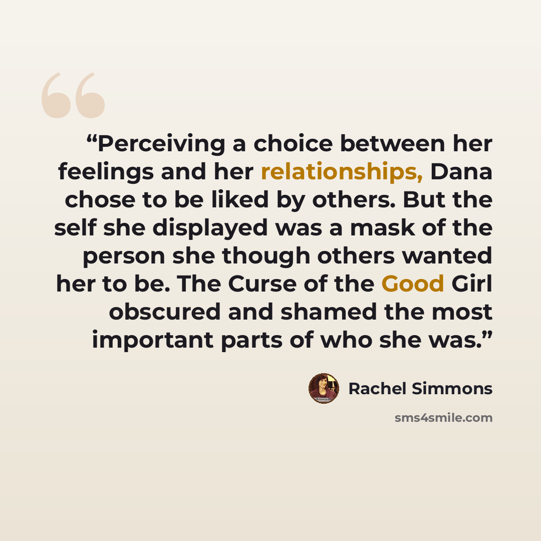 “Perceiving a choice between her feelings and her relationships, Dana chose to be liked by others. But the self she displayed was a mask of the person she though others wanted her to be. The Curse of the Good Girl obscured and shamed the most important parts of who she was.” quote by Rachel Simmons