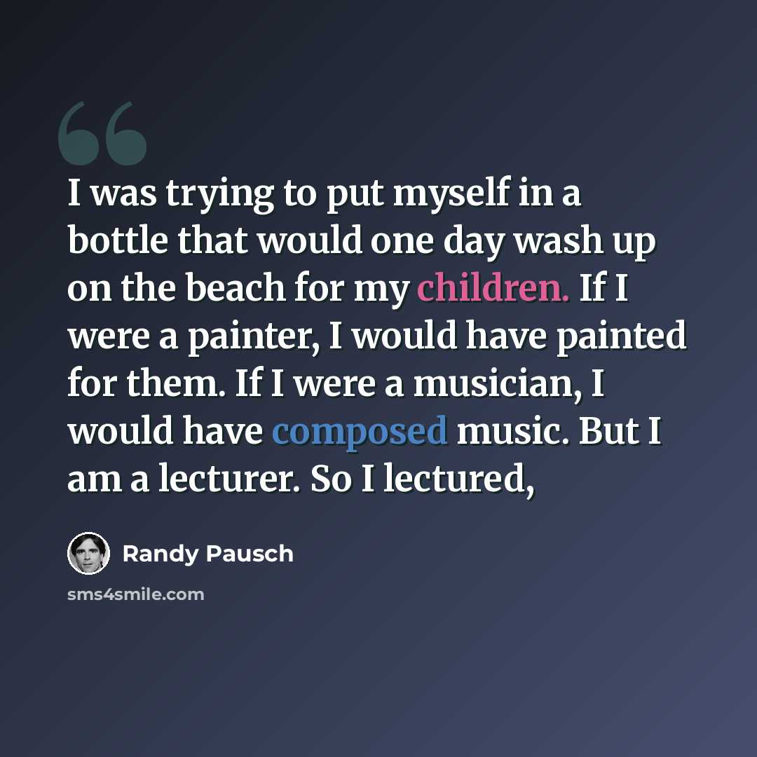 “I was trying to put myself in a bottle that would one day wash up on the beach for my children. If I were a painter, I would have painted for them. If I were a musician, I would have composed music. But I am a lecturer. So I lectured,” quote by Randy Pausch