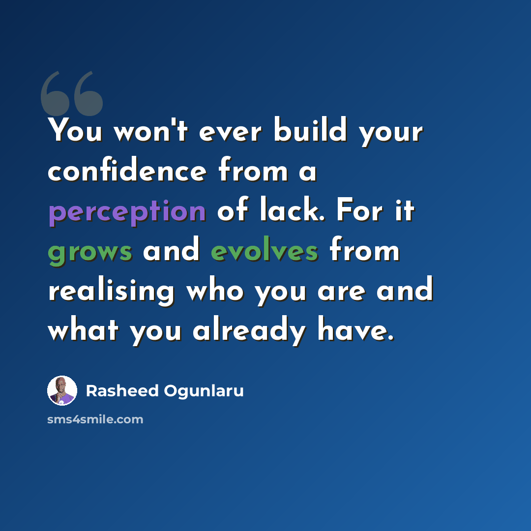 “You won't ever build your confidence from a perception of lack. For it grows and evolves from realising who you are and what you already have.” quote by Rasheed Ogunlaru