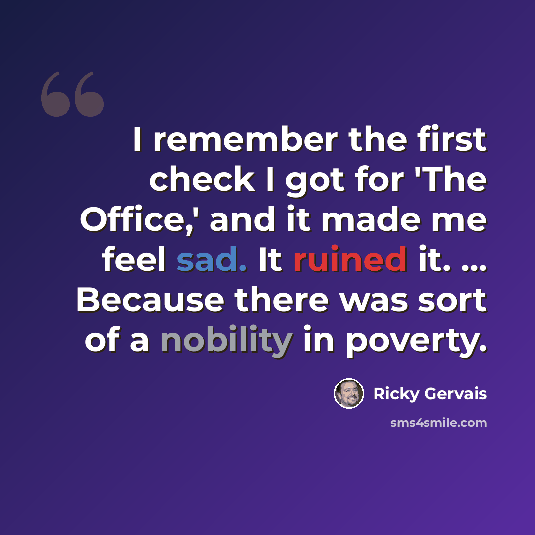 “I remember the first check I got for 'The Office,' and it made me feel sad. It ruined it. ... Because there was sort of a nobility in poverty.” quote by Ricky Gervais