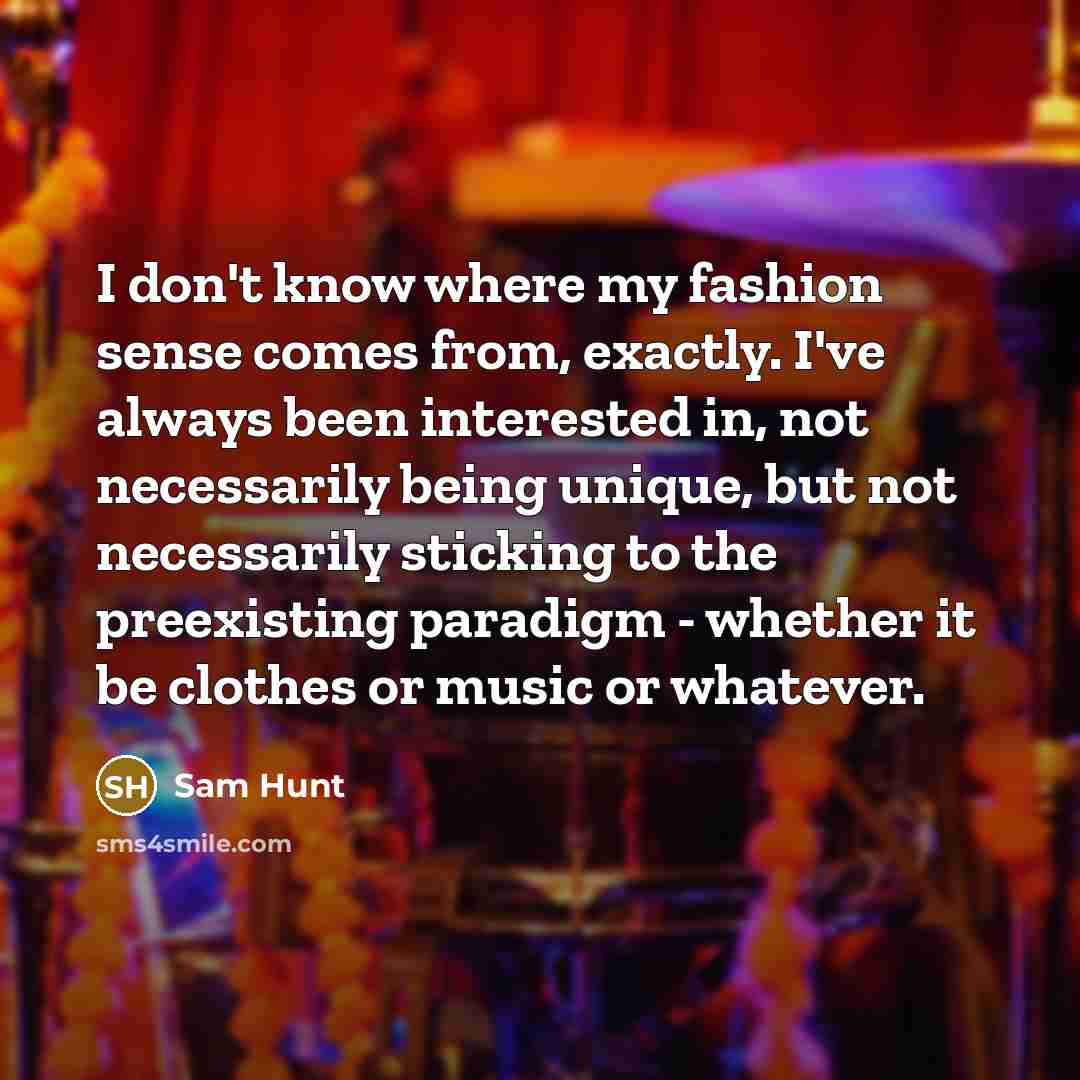 “I don't know where my fashion sense comes from, exactly. I've always been interested in, not necessarily being unique, but not necessarily sticking to the preexisting paradigm - whether it be clothes or music or whatever.” quote by Sam Hunt