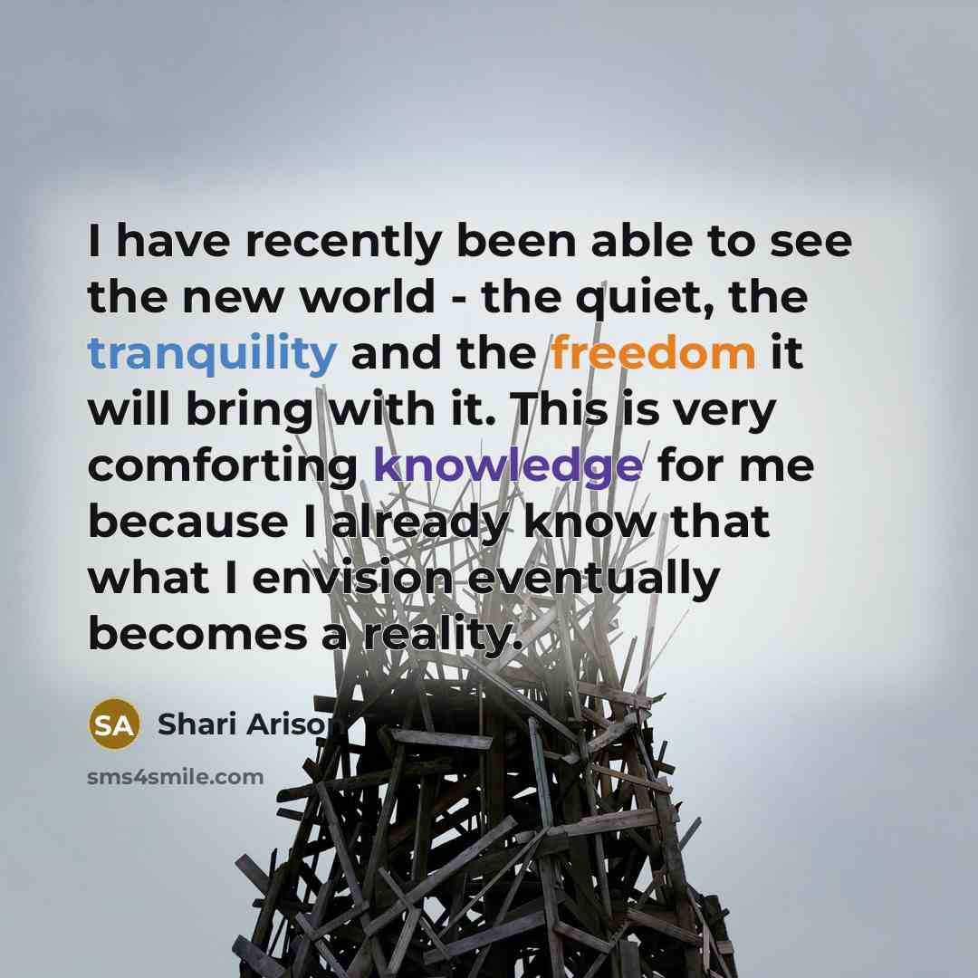 “I have recently been able to see the new world - the quiet, the tranquility and the freedom it will bring with it. This is very comforting knowledge for me because I already know that what I envision eventually becomes a reality.” quote by Shari Arison