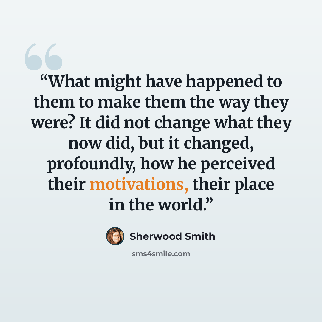 “What might have happened to them to make them the way they were? It did not change what they now did, but it changed, profoundly, how he perceived their motivations, their place in the world.” quote by Sherwood Smith