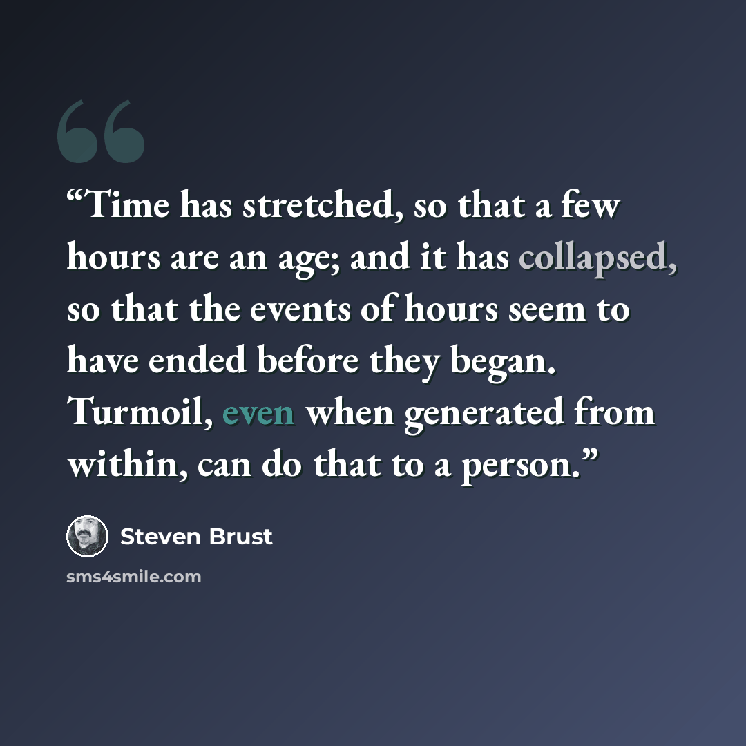 “Time has stretched, so that a few hours are an age; and it has collapsed, so that the events of hours seem to have ended before they began. Turmoil, even when generated from within, can do that to a person.” quote by Steven Brust