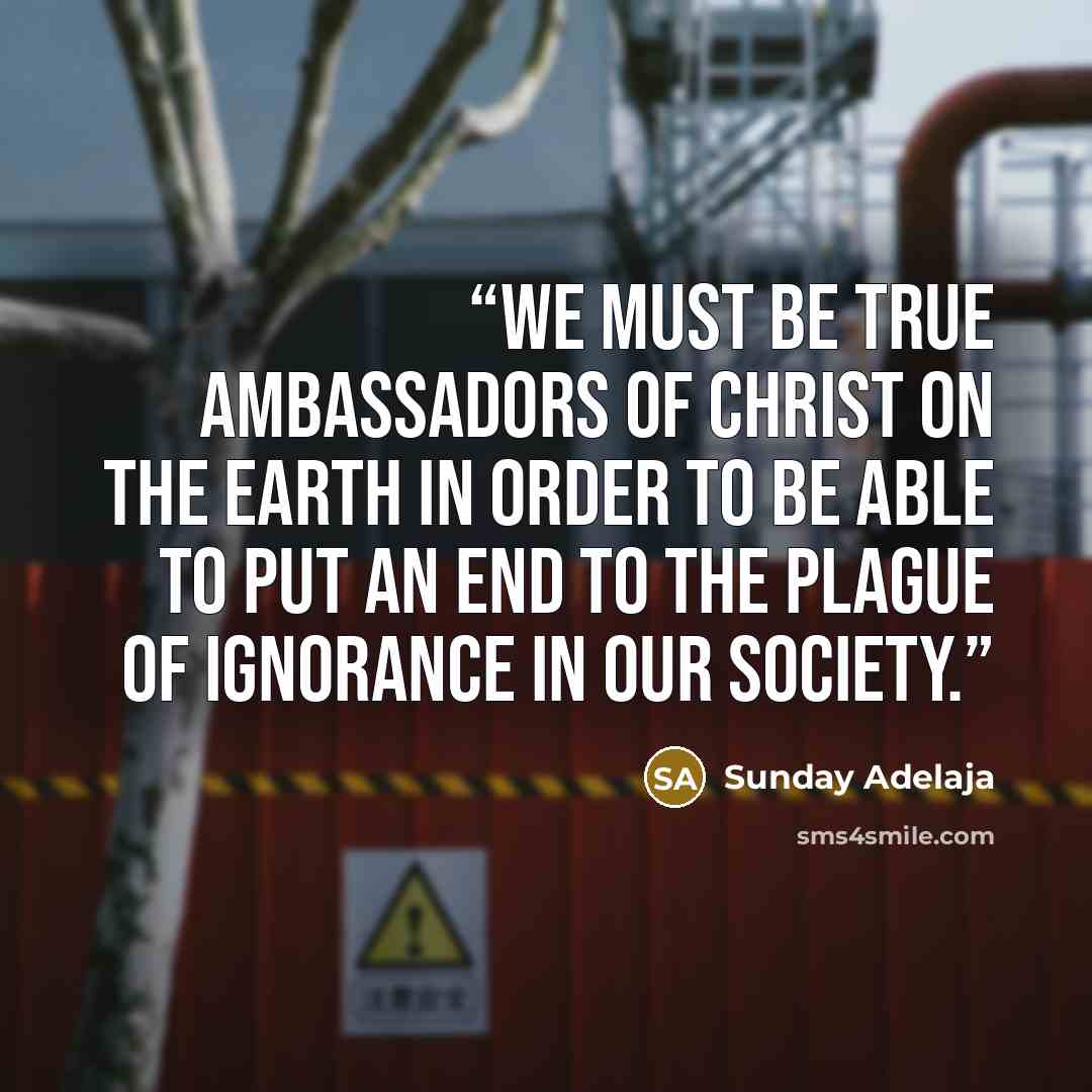 “We must be true ambassadors of Christ on the earth in order to be able to put an end to the plague of ignorance in our society.” quote by Sunday Adelaja